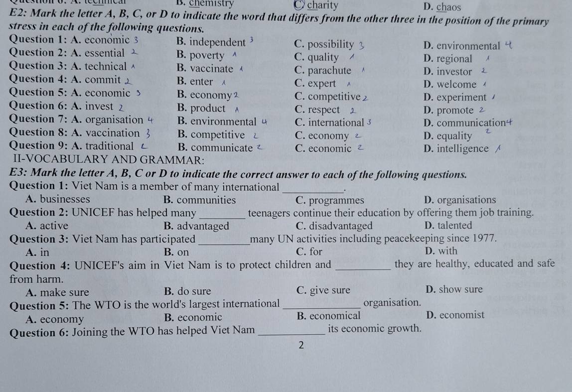 B. chemistry charity D. chaos
E2: Mark the letter A, B, C, or D to indicate the word that differs from the other three in the position of the primary
stress in each of the following questions.
Question 1· A . económic B. independent ³ C. possibility D. environmental
Question 2:A . essential B. poverty C. quality D. regional
Question 3:A . technical B. vaccinate C. parachute D. investor
Question 4:A . commit B. enter C. expert D. welcome
Question 5:A . economic B. economy C. competitive D. experiment
Question 6:A . invest B. product ^ C. respect D. promote
Question 7:A . organisation B. environmenta C. internationa D. communicatior
Question 8:A . vaccination B. competitive C. economy D. equality
Question 9:A . traditional B. communicate C. economic D. intelligence
II-VOCABULARY AND GRAMMAR:
E3: Mark the letter A, B, C or D to indicate the correct answer to each of the following questions.
Question 1: Viet Nam is a member of many international
_.
A. businesses B. communities C. programmes D. organisations
Question 2: UNICEF has helped many _teenagers continue their education by offering them job training.
A. active B. advantaged C. disadvantaged D. talented
Question 3: Viet Nam has participated _many UN activities including peacekeeping since 1977.
A. in B. on C. for D. with
Question 4: UNICEF's aim in Viet Nam is to protect children and _they are healthy, educated and safe
from harm.
A. make sure B. do sure C. give sure D. show sure
Question 5: The WTO is the world's largest international _organisation.
A. economy B. economic B. economical D. economist
Question 6: Joining the WTO has helped Viet Nam _its economic growth.
2