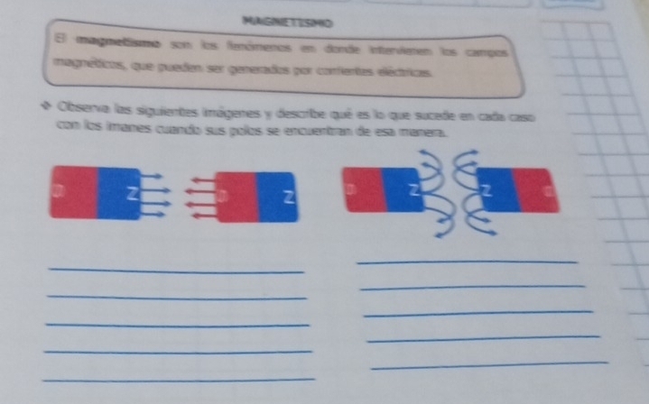 MAGHE TISMIO 
magmetismo son los fanómenos en donde intervieten los campos 
magnéticos, que puedan ser generados por confertes eléctricas. 
Observa las siguientes imágenes y describe qué es lo que sucede en cada caso 
con los iranes cuando sus polos se encuentran de esa manera. 
_ 
_ 
_ 
_ 
_ 
_ 
_ 
_ 
_ 
_