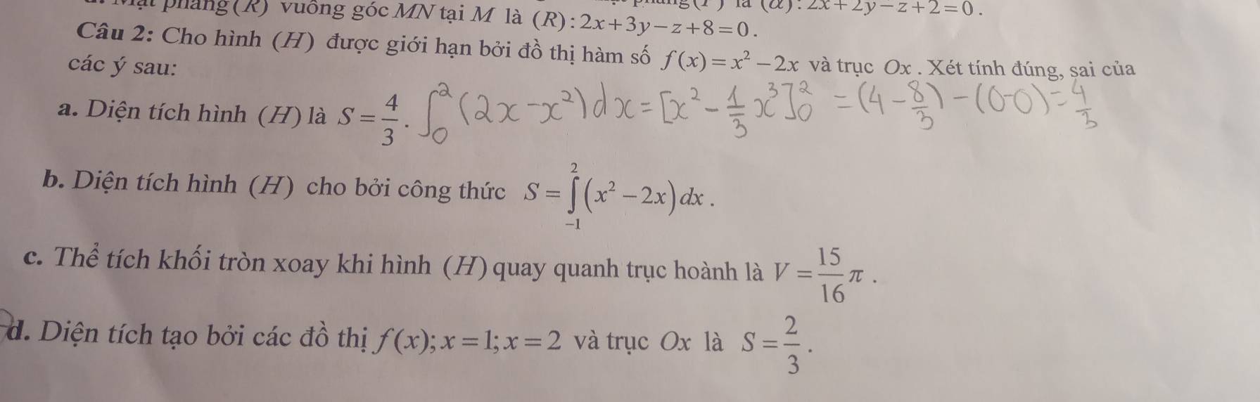 la (alpha ):2x+2y-z+2=0. 
lạt pháng (R) vuống góc MN tại M là (R): 2x+3y-z+8=0. 
Câu 2: Cho hình (H) được giới hạn bởi đồ thị hàm số f(x)=x^2-2x
các ý sau: và trục Ox. Xét tính đúng, sai của 
a. Diện tích hình (H) là S= 4/3 . 
b. Diện tích hình (H) cho bởi công thức S=∈tlimits _(-1)^2(x^2-2x)dx. 
c. Thể tích khối tròn xoay khi hình (H)quay quanh trục hoành là V= 15/16 π. 
d. Diện tích tạo bởi các đồ thị f(x); x=1; x=2 và trục Ox là S= 2/3 .