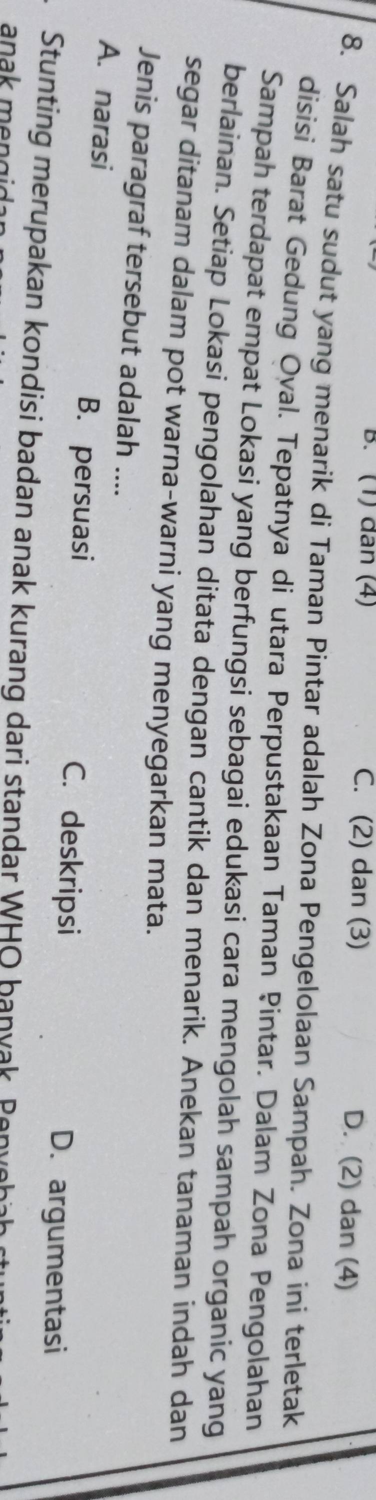 B. (1) dân (4) C. (2) dan (3) D. (2) dan (4)
8. Salah satu sudut yang menarik di Taman Pintar adalah Zona Pengelolaan Sampah. Zona ini terletak
disisi Barat Gedung Oval. Tepatnya di utara Perpustakaan Taman Pintar. Dalam Zona Pengolahan
Sampah terdapat empat Lokasi yang berfungsi sebagai edukasi cara mengolah sampah organic yang
berlainan. Setiap Lokasi pengolahan ditata dengan cantik dan menarik. Anekan tanaman indah dan
segar ditanam dalam pot warna-warni yang menyegarkan mata.
Jenis paragraf tersebut adalah ....
B. persuasi
A. narasi C. deskripsi D. argumentasi
Stunting merupakan kondisi badan anak kurang dari standar WHO ban v a Pen 
anak men g i .