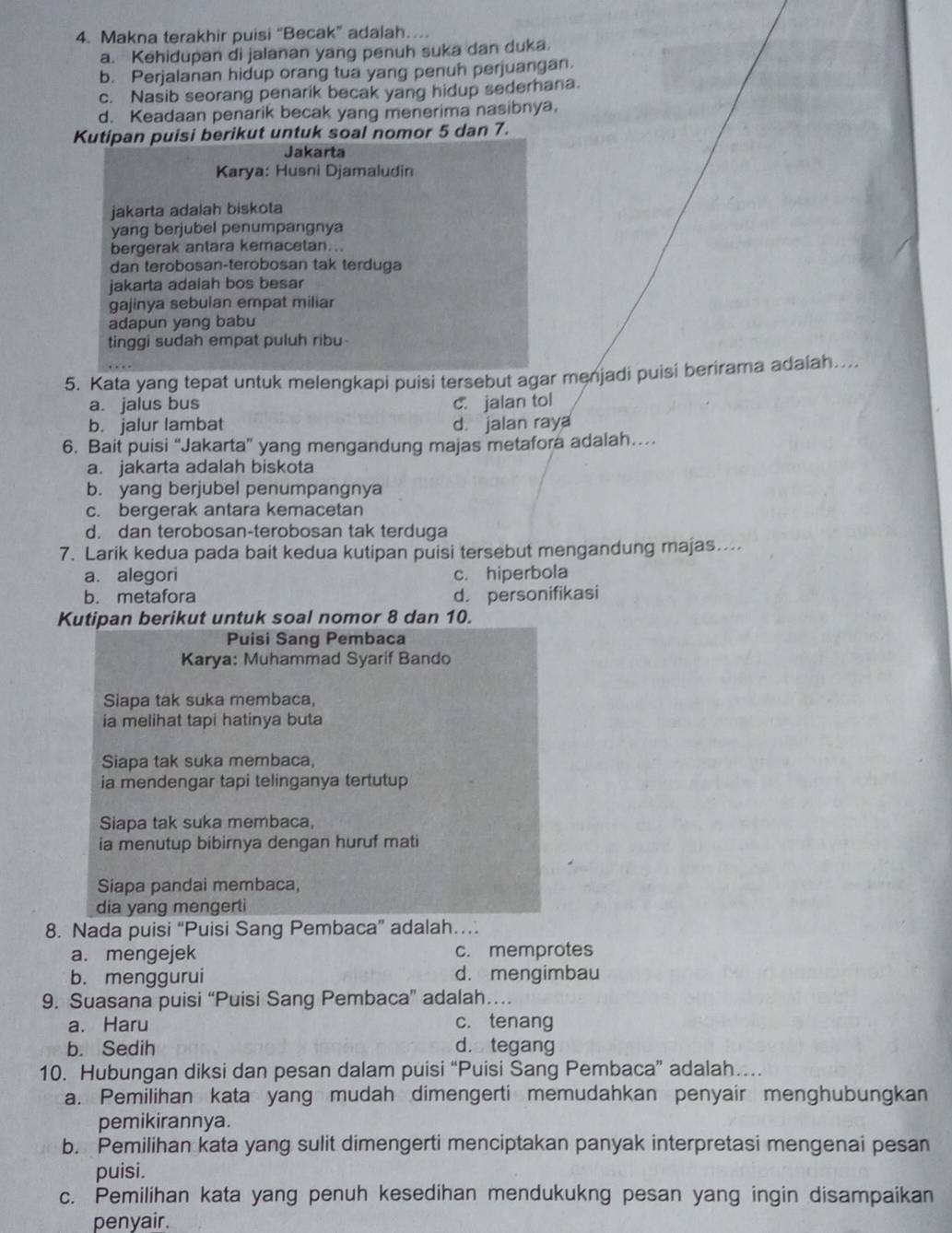 Makna terakhir puisi “Becak” adalah….
a. Kehidupan di jalanan yang penuh suka dan duka
b. Perjalanan hidup orang tua yang penuh perjuangan.
c. Nasib seorang penarik becak yang hidup sederhana.
d. Keadaan penarik becak yang menerima nasibnya,
Kutipan puisi berikut untuk soal nomor 5 dan 7.
Jakarta
Karya: Husni Djamaludin
jakarta adalah biskota
yang berjubel penumpangnya
bergerak antara kemacetan...
dan terobosan-terobosan tak terduga
jakarta adalah bos besar
gajinya sebulan empat miliar
adapun yang babu
tinggi sudah empat puluh ribu
5. Kata yang tepat untuk melengkapi puisi tersebut agar menjadi puisi berirama adalah....
a. jalus bus c. jalan tol
b. jalur lambat d. jalan raya
6. Bait puisi “Jakarta” yang mengandung majas metafora adalah…
a. jakarta adalah biskota
b. yang berjubel penumpangnya
c. bergerak antara kemacetan
d. dan terobosan-terobosan tak terduga
7. Larik kedua pada bait kedua kutipan puisi tersebut mengandung majas....
a. alegori c. hiperbola
b. metafora d. personifikasi
Kutipan berikut untuk soal nomor 8 dan 10.
Puisi Sang Pembaca
Karya: Muhammad Syarif Bando
Siapa tak suka membaca,
ia melihat tapi hatinya buta
Siapa tak suka membaca,
ia mendengar tapi telinganya tertutup
Siapa tak suka membaca,
ia menutup bibirnya dengan huruf mati
Siapa pandai membaca,
dia yang mengert
8. Nada puisi “Puisi Sang Pembaca” adalah…
a. mengejek c. memprotes
b. menggurui d. mengimbau
9. Suasana puisi “Puisi Sang Pembaca” adalah…
a. Haru c. tenang
b. Sedih d. tegang
10. Hubungan diksi dan pesan dalam puisi “Puisi Sang Pembaca” adalah…
a. Pemilihan kata yang mudah dimengerti memudahkan penyair menghubungkan
pemikirannya.
b. Pemilihan kata yang sulit dimengerti menciptakan panyak interpretasi mengenai pesan
puisi.
c. Pemilihan kata yang penuh kesedihan mendukukng pesan yang ingin disampaikan
penyair.