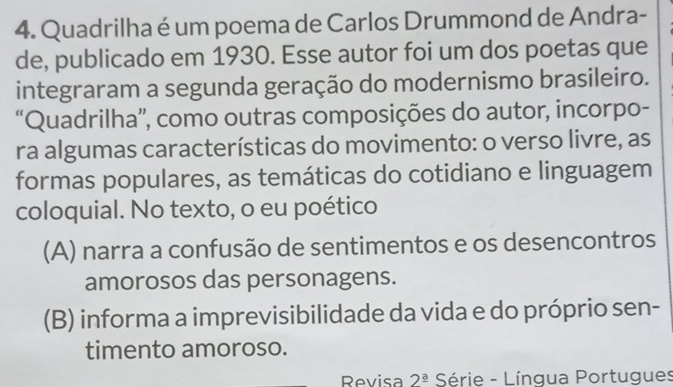 Quadrilha é um poema de Carlos Drummond de Andra-
de, publicado em 1930. Esse autor foi um dos poetas que
integraram a segunda geração do modernismo brasileiro.
“Quadrilha”, como outras composições do autor, incorpo-
ra algumas características do movimento: o verso livre, as
formas populares, as temáticas do cotidiano e linguagem
coloquial. No texto, o eu poético
(A) narra a confusão de sentimentos e os desencontros
amorosos das personagens.
(B) informa a imprevisibilidade da vida e do próprio sen-
timento amoroso.
Revisa 2^(_ a) Série - Língua Portugues