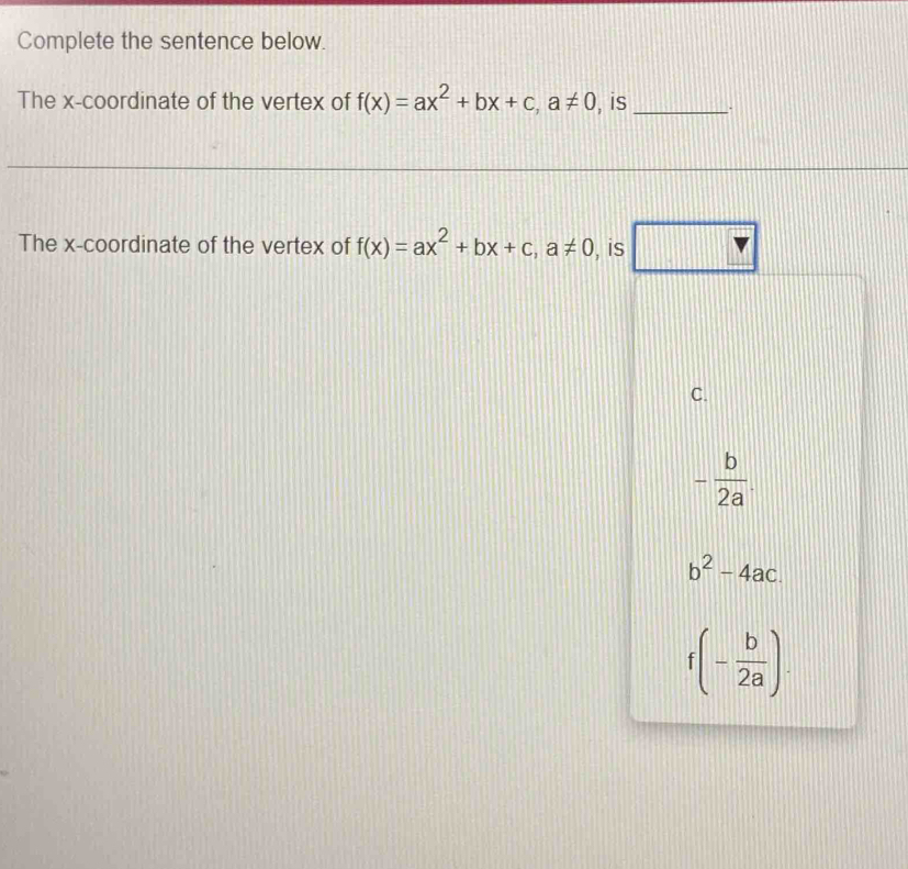 Complete the sentence below.
The x-coordinate of the vertex of f(x)=ax^2+bx+c, a!= 0 , is _.
The x-coordinate of the vertex of f(x)=ax^2+bx+c, a!= 0 , is
□°
C.
- b/2a .
b^2-4ac.
f(- b/2a ).