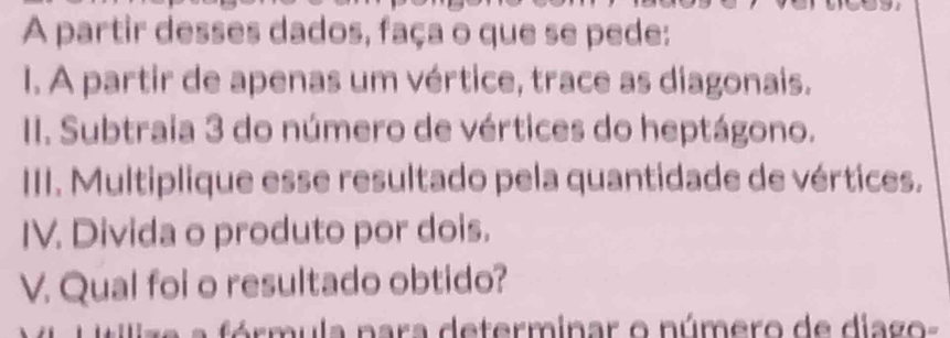 A partir desses dados, faça o que se pede: 
I. A partir de apenas um vértice, trace as diagonais. 
II. Subtraia 3 do número de vértices do heptágono. 
III. Multiplique esse resultado pela quantidade de vértices. 
IV. Divida o produto por dois. 
V. Qual foi o resultado obtido? 
a fórmula nara determinar o número de diago-