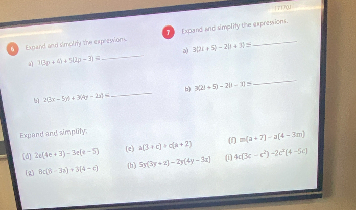 17T7QJ 
6 Expand and simplify the expressions. 7 Expand and simplify the expressions. 
_ 
a) 3(2t+5)-2(t+3)equiv
a) 7(3p+4)+5(2p-3)equiv
_ 
b) 3(2t+5)-2(t-3)equiv
_ 
b) 2(3x-5y)+3(4y-2x)equiv
Expand and simplify: 
(d) 2e(4e+3)-3e(e-5) (e) a(3+c)+c(a+2) (f] m(a+7)-a(4-3m)
(g) 8c(8-3a)+3(4-c) (h) 5y(3y+z)-2y(4y-3z) (i) 4c(3c-c^2)-2c^2(4-5c)