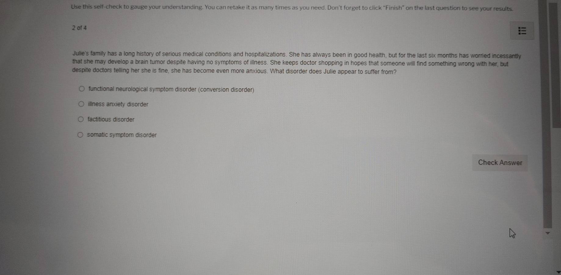 Use this self-check to gauge your understanding. You can retake it as many times as you need. Don't forget to click “Finish” on the last question to see your results.
2 of 4
Julie's family has a long history of serious medical conditions and hospitalizations. She has always been in good health, but for the last six months has worried incessantly
that she may develop a brain tumor despite having no symptoms of illness. She keeps doctor shopping in hopes that someone will find something wrong with her, but
despite doctors telling her she is fine, she has become even more anxious. What disorder does Julie appear to suffer from?
functional neurological symptom disorder (conversion disorder)
illness anxiety disorder
factitious disorder
somatic symptom disorder
Check Answer