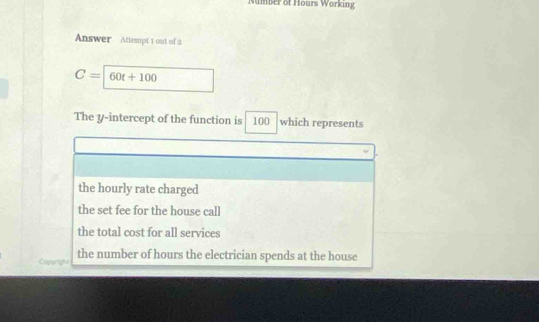 umber of Hours Working
Answer Attempt 1 out of 2
C= 60t+100
The y-intercept of the function is 100 which represents
the hourly rate charged
the set fee for the house call
the total cost for all services
the number of hours the electrician spends at the house