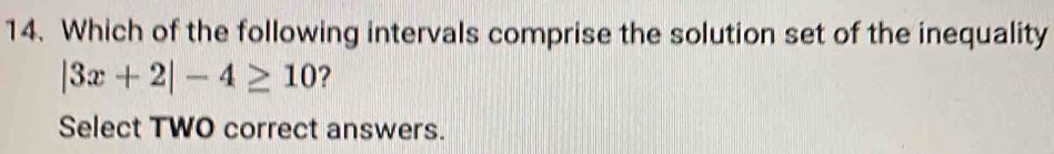 Which of the following intervals comprise the solution set of the inequality
|3x+2|-4≥ 10 ? 
Select TWO correct answers.