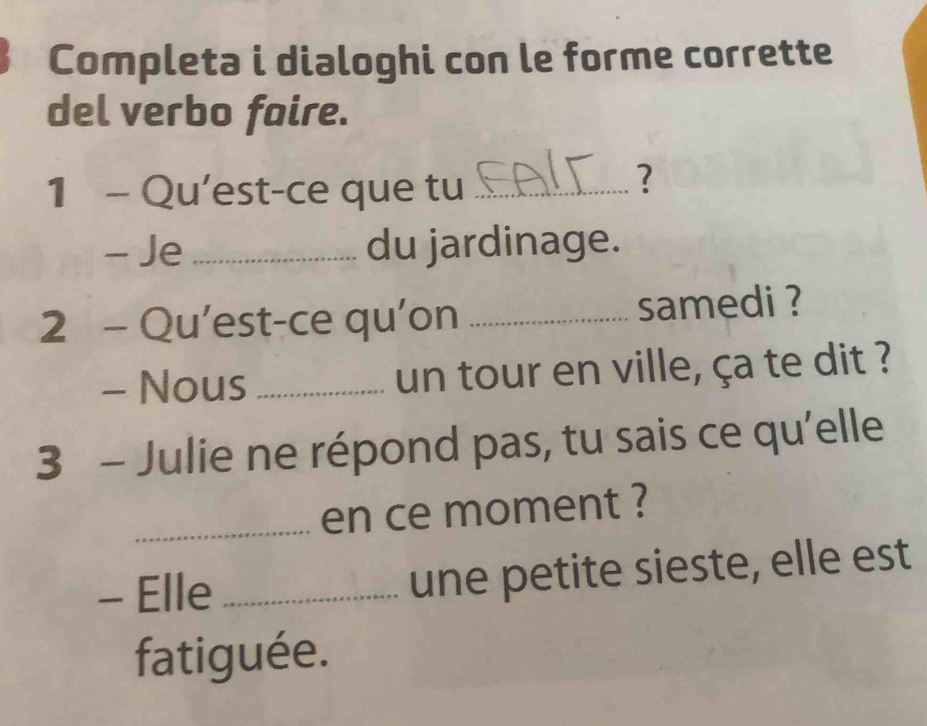 Completa i dialoghi con le forme corrette 
del verbo faire. 
1 - Qu'est-ce que tu_ 
? 
- Je_ du jardinage. 
2 - Qu’est-ce qu'on _samedi ? 
- Nous _un tour en ville, ça te dit ? 
3 - Julie ne répond pas, tu sais ce qu'elle 
_en ce moment ? 
- Elle _une petite sieste, elle est 
fatiguée.