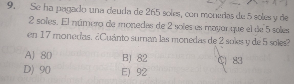 Se ha pagado una deuda de 265 soles, con monedas de 5 soles y de
2 soles. El número de monedas de 2 soles es mayor que el de 5 soles
en 17 monedas. ¿Cuánto suman las monedas de 2 soles y de 5 soles?
A) 80 B) 82
C 83
D) 90 E) 92