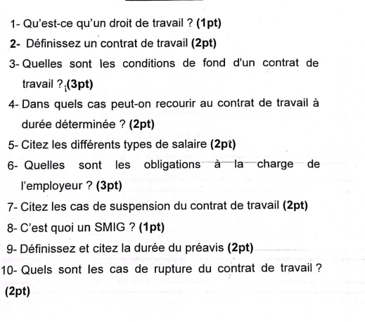 1- Qu'est-ce qu'un droit de travail ? (1pt) 
2- Définissez un contrat de travail (2pt) 
3- Quelles sont les conditions de fond d'un contrat de 
travail ? (3pt) 
4- Dans quels cas peut-on recourir au contrat de travail à 
durée déterminée ? (2pt) 
5- Citez les différents types de salaire (2pt) 
6- Quelles sont les obligations à la charge de 
l'employeur ? (3pt) 
7- Citez les cas de suspension du contrat de travail (2pt) 
8- C'est quoi un SMIG ? (1pt) 
9- Définissez et citez la durée du préavis (2pt) 
10- Quels sont les cas de rupture du contrat de travail ? 
(2pt)