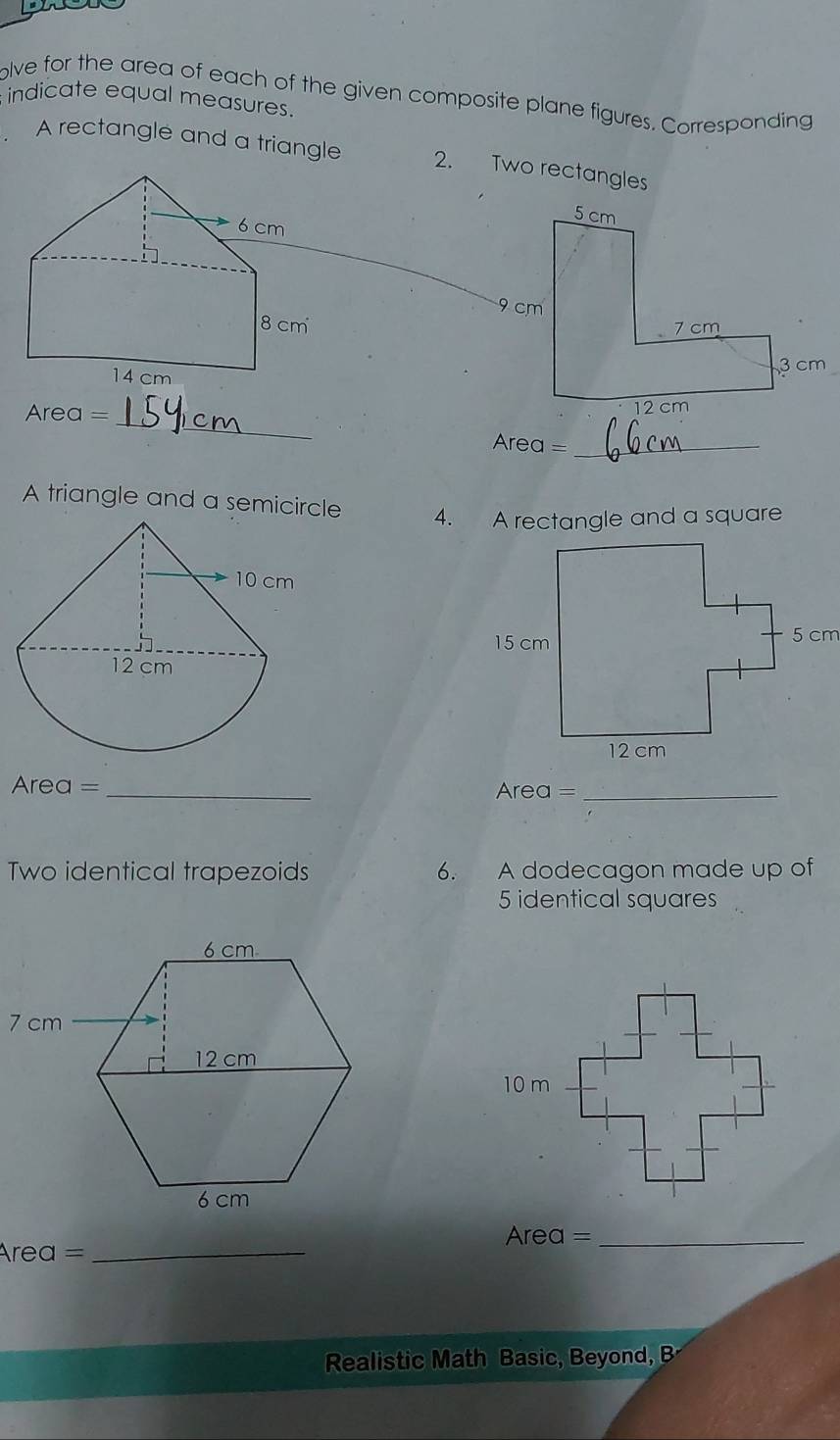 indicate equal measures. olve for the area of each of the given composite plane figures. Corresponding 
A rectangle and a triangle 2. Two rectangles 
_ 
Area = 
Area =_ 
A triangle and a semicircle 
4. A rectangle and a square 
Area =_ Area =_ 
Two identical trapezoids 6. A dodecagon made up of
5 identical squares 
Area =_ 
Area =_ 
Realistic Math Basic, Beyond, B