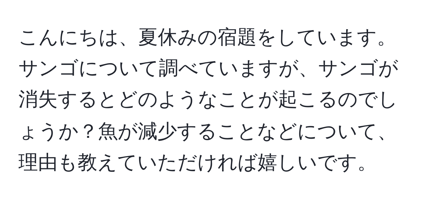 こんにちは、夏休みの宿題をしています。サンゴについて調べていますが、サンゴが消失するとどのようなことが起こるのでしょうか？魚が減少することなどについて、理由も教えていただければ嬉しいです。