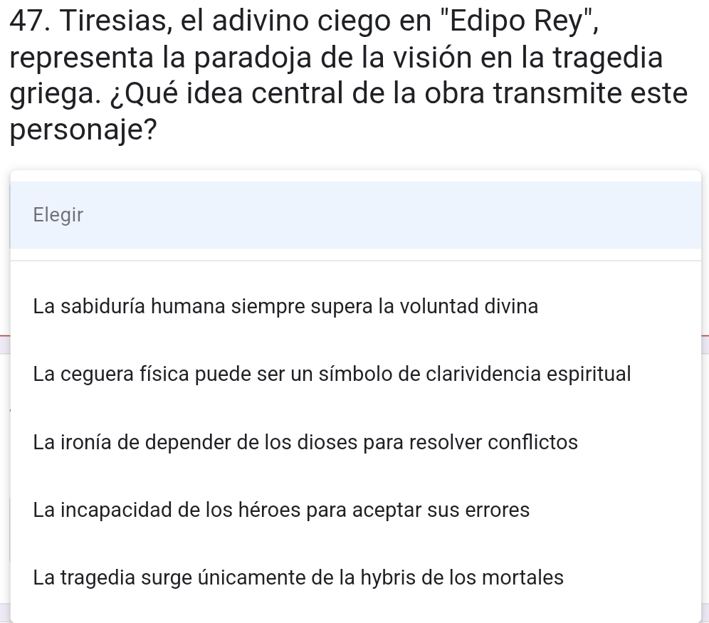 Tiresias, el adivino ciego en "Edipo Rey",
representa la paradoja de la visión en la tragedia
griega. ¿Qué idea central de la obra transmite este
personaje?
Elegir
La sabiduría humana siempre supera la voluntad divina
La ceguera física puede ser un símbolo de clarividencia espiritual
La ironía de depender de los dioses para resolver conflictos
La incapacidad de los héroes para aceptar sus errores
La tragedia surge únicamente de la hybris de los mortales