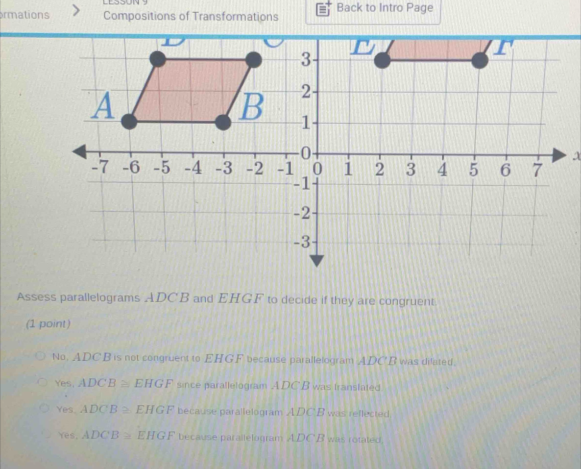 LESSUNY Back to Intro Page
rmations Compositions of Transformations
x
Assess parallelograms ADCB and EHGF to decide if they are congruent.
(1 point)
No, ADCB is not congruent to EHGF because parallelogram ADC'B was dilated.
Yes, ADCB≌ EHGF since parallelogram ADC B was translated.
Yes. ADCB≌ EHGF because parallelogram ADC'B was reflected.
Yes, ADCB≌ EHGF because parallelogram ADC'B was rotated,