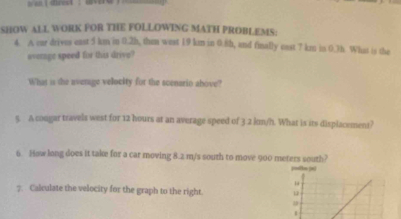 an  5 km in 0.2h, then west 19 km in 0.8h, and finally cast 7 km in 0.3h. What is the 
average speed for this drive? 
What is the average velocity for the scenario above? 
5. A congar travels west for 12 hours at an average speed of 3 2 kn/h. What is its displacement? 
6. How long does it take for a car moving 8.2 m/s south to move 900 meters south? 
pos8n (n) 
14 
7. Calculate the velocity for the graph to the right. 12 
10