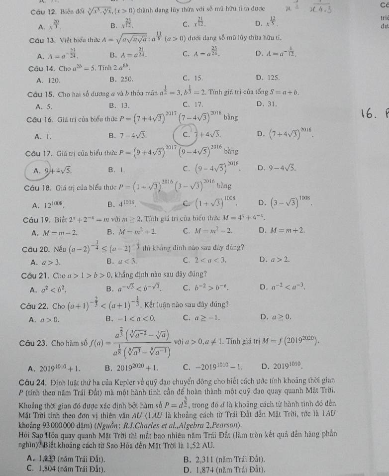 C
Câu 12. Biến đổi sqrt[3](x^5-sqrt [4]x),(x>0) thành dạng lũy thừa với số mũ hữu tỉ ta được
A. x^(frac 20)3. B. x^(frac 23)12. C. x^(frac 21)12. D、 x^(frac 12)5. triê
dư
Câu 13. Viết biểu thức A=sqrt(asqrt asqrt a):a^(frac 11)6(a>0) đưới dạng số mũ lũy thừa hữu tỉ,
A. A=a^(-frac 23)24. B. A=a^(frac 21)24. C. A=a^(frac 23)24. D. A=a^(-frac 1)12.
Câu 14. Cho a^(2b)=5.. Tính 2.a^(6b).
A. 120. B. 250. C. 15. D. 125.
Câu 15. Cho hai số dương 4 và b thỏa mãn a^(frac 1)2=3,b^(frac 1)3=2. Tính giá trị của tổng S=a+b.
A. 5. B. 13. C. 17. D. 31.
Câu 16. Giá trị của biểu thức P=(7+4sqrt(3))^2017(7-4sqrt(3))^2016 bằng
A. 1. B. 7-4sqrt(3). C. 2+4sqrt(3). D. (7+4sqrt(3))^2016.
Câu 17. Giá trị của biểu thức P=(9+4sqrt(5))^2017(9-4sqrt(5))^2016 bǎng
A. 9+4sqrt(5). B. 1. C. (9-4sqrt(5))^2016. D. 9-4sqrt(5).
Câu 18. Giá trị của biểu thức P=(1+sqrt(3))^2016(3-sqrt(3))^2016 bằng
A. 12^(1008). B. 4^(1008) C. (1+sqrt(3))^1008. D. (3-sqrt(3))^1008.
Câu 19. Biết 2^x+2^(-x)=m với m≥ 2 , Tính giú trị của biểu thức M=4^x+4^(-x).
A. M=m-2. B. M=m^2+2. C. M=m^2-2. D. M=m+2.
Câu 20. Nếu (a-2)^- 1/4 ≤ (a-2)^- 1/3  thì khảng đinh nào sau đây đúng?
A. a>3. B. a<3. C. 2 D. a>2.
Câu 21. Cho a>1>b>0 , khẳng định nào sau đây đúng?
A. a^2 B. a^(-sqrt(3)) C. b^(-2)>b^(-c). D. a^(-2)
Câu 22. Cho (a+1)^- 2/3  Kết luận nào sau đây đúng?
A. a>0. B. -1 C. a≥ -1. D. a≥ 0.
Câu 23. Cho hàm số f(a)=frac a^(frac 2)3(sqrt[3](a^(-2))-sqrt[3](a))a^(frac 1)8(sqrt[3](a^3)-sqrt[3](a^(-1))) với a>0,a!= 1. Tính giá trị M=f(2019^(2020)).
A. 2019^(1010)+1. B. 2019^(2020)+1. C. -2019^(1010)-1. D. 2019^(1010).
Câu 24. Định luật thứ ba của Kepler về quỹ đạo chuyển động cho biết cách ước tính khoảng thời gian
P (tính theo năm Trái Đất) mà một hành tinh cần để hoàn thành một quỹ đạo quay quanh Mặt Trời.
Khoảng thời gian đó được xác định bởi hàm số P=d^(frac 3)2 , trong đó đ là khoảng cách từ hành tinh đó đền
Mặt Trời tính theo đơn vị thiên văn AU (1AU là khoảng cách từ Trái Đất đến Mặt Trời, tức là IAU
khoảng 93000000 dặm) (Nguồn: R.I.Charles et al.,Algebra 2,Pearson).
Hồi Sao Hỏa quay quanh Mặt Trời thì mất bao nhiêu năm Trái Đất (làm tròn kết quả đến hàng phần
nghìn)? Biết khoảng cách từ Sao Hỏa đến Mặt Trời là 1,52 AU.
A. 1,233 (năm Trái Đất). B. 2,311 (năm Trái Đất).
C. 1,804 (năm Trái Đất). D. 1,874 (năm Trái Đất).