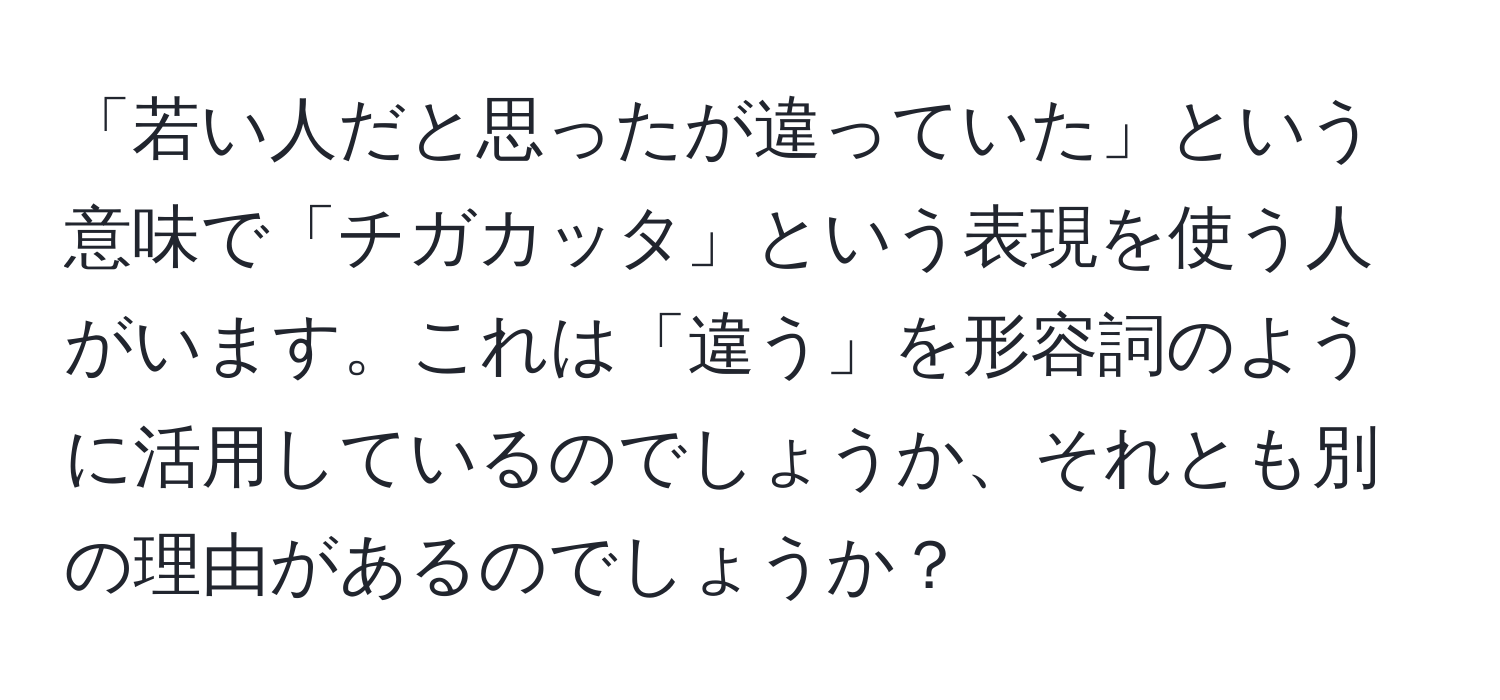 「若い人だと思ったが違っていた」という意味で「チガカッタ」という表現を使う人がいます。これは「違う」を形容詞のように活用しているのでしょうか、それとも別の理由があるのでしょうか？