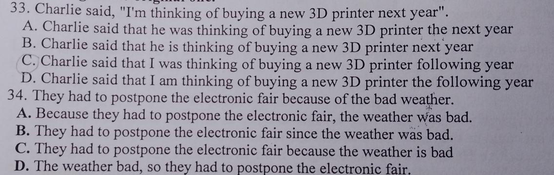 Charlie said, "I'm thinking of buying a new 3D printer next year".
A. Charlie said that he was thinking of buying a new 3D printer the next year
B. Charlie said that he is thinking of buying a new 3D printer next year
C. Charlie said that I was thinking of buying a new 3D printer following year
D. Charlie said that I am thinking of buying a new 3D printer the following year
34. They had to postpone the electronic fair because of the bad weather.
A. Because they had to postpone the electronic fair, the weather was bad.
B. They had to postpone the electronic fair since the weather was bad.
C. They had to postpone the electronic fair because the weather is bad
D. The weather bad, so they had to postpone the electronic fair.