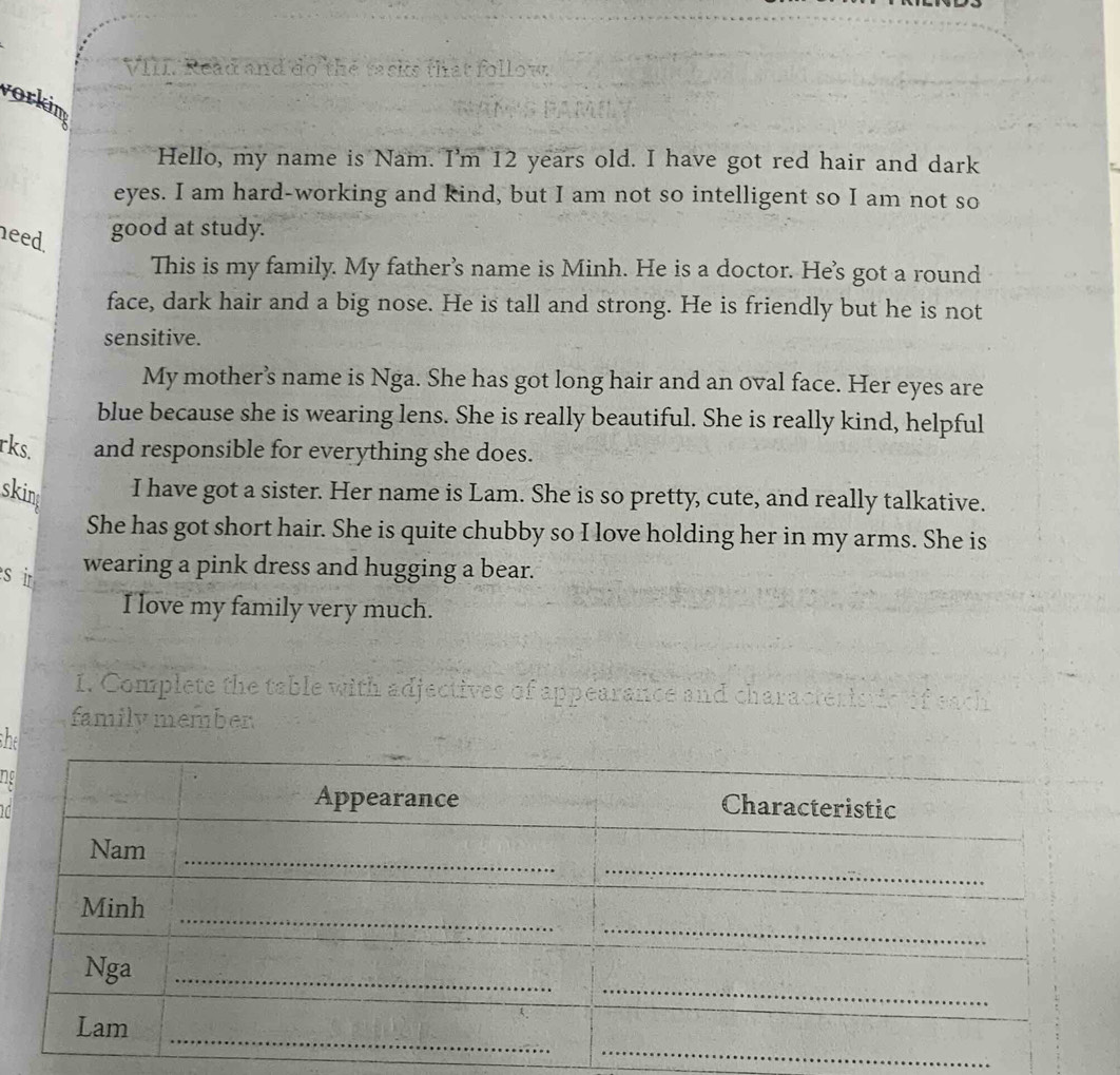 Read and do the tasks that follow. 
vorkim 
Hello, my name is Nam. I'm 12 years old. I have got red hair and dark 
eyes. I am hard-working and kind, but I am not so intelligent so I am not so 
need. 
good at study. 
This is my family. My father’s name is Minh. He is a doctor. He's got a round 
face, dark hair and a big nose. He is tall and strong. He is friendly but he is not 
sensitive. 
My mother’s name is Nga. She has got long hair and an oval face. Her eyes are 
blue because she is wearing lens. She is really beautiful. She is really kind, helpful 
rks. and responsible for everything she does. 
skin I have got a sister. Her name is Lam. She is so pretty, cute, and really talkative. 
She has got short hair. She is quite chubby so I love holding her in my arms. She is 
si wearing a pink dress and hugging a bear. 
I love my family very much. 
1. Complete the table with adjectives of appearance a 
family member 
she 
ng 
_