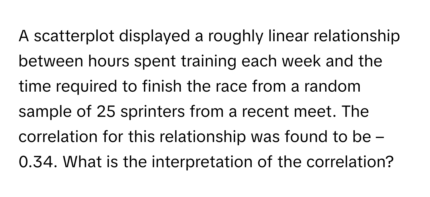 A scatterplot displayed a roughly linear relationship between hours spent training each week and the time required to finish the race from a random sample of 25 sprinters from a recent meet. The correlation for this relationship was found to be –0.34. What is the interpretation of the correlation?