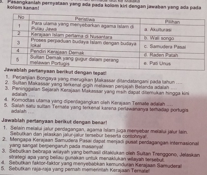 Mada faut kế Malaka 
B. Pasangkanlah pernyataan yang ada pada kolom kiri dengan jawaban yang ada pada 
kolom kanan! 
an tepat! 
1. Perjanjian Bongaya yang merugikan Makassar ditandatangani pada tahun .... 
2. Sultan Makassar yang terkenal gigih melawan penjajah Belanda adalah .... 
3. Peninggalan Sejarah Kerajaan Makassar yang msih dapat ditemukan hingga kini 
adalah .... 
4. Komodtas utama yang diperdagangkan oleh Kerajaan Ternate adalah .... 
5. Salah satu sultan Ternate yang terkenal karena perlawananya terhadap portugis 
adalah .... 
Jawablah pertanyaan berikut dengan benar! 
1. Selain melalui jalur perdagangan, agama Islam juga menyebar melalui jalur lain. 
Sebutkan dan jelaskan jalur-jalur tersebur beserta contohnya!. 
2. Mengapa Kerajaan Samudera Pasai dapat menjadi pusat perdagangan internasional 
yang sangat berpengaruh pada masanya! 
3. Sebutkan bebrapa wilayah yang berhasil ditaklukan oleh Sultan Trenggono, Jelaskan 
strategi apa yang beliau gunakan untuk menaklukan wilayah tersebut. 
4. Sebutkan faktor-faktor yang menyebabkan kemunduran Kerajaan Samudera! 
5. Sebutkan raja-raja yang pernah memerintah Kerajaan Ternate!