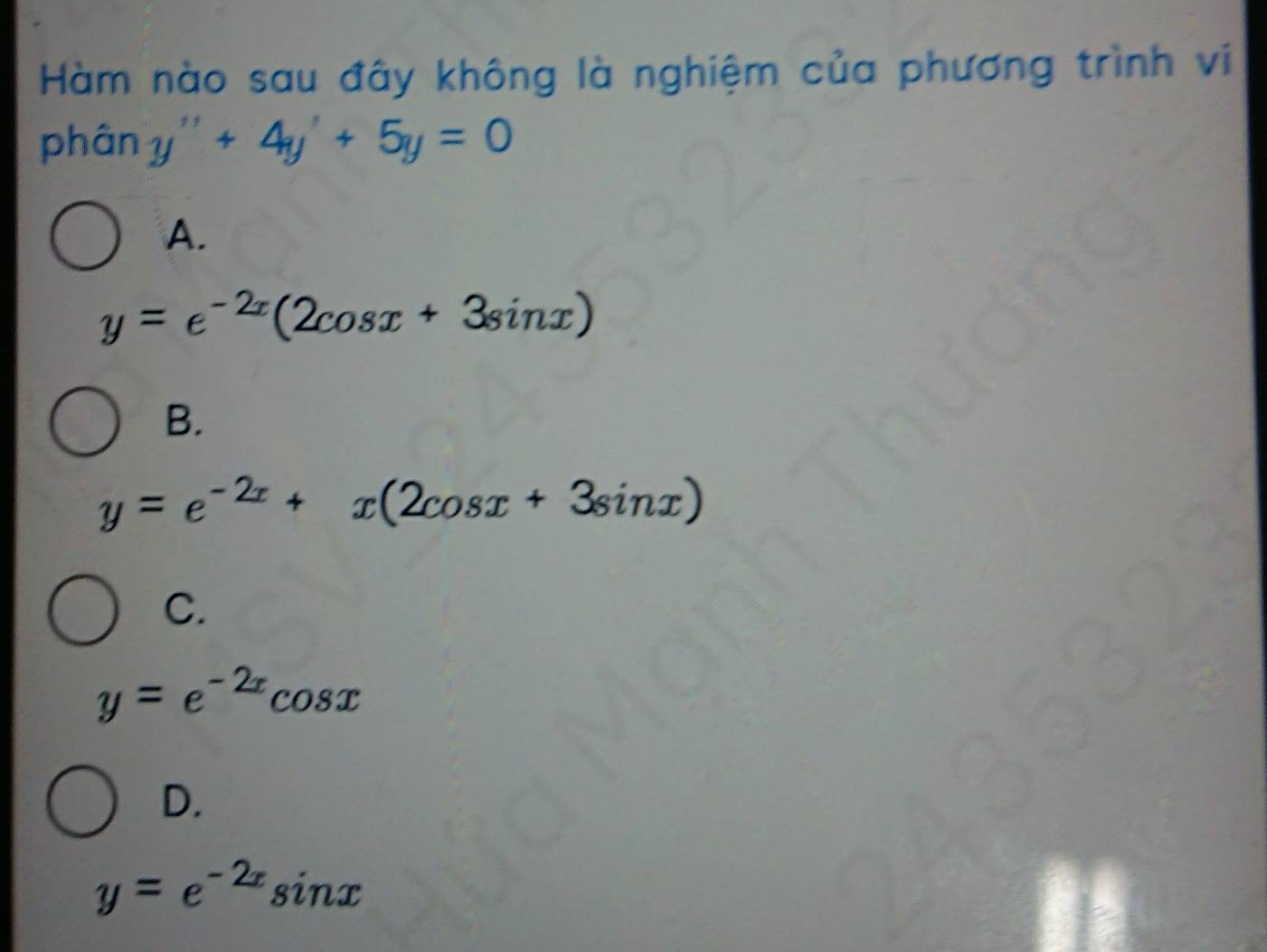 Hàm nào sau đây không là nghiệm của phương trình vi
phân y''+4y'+5y=0
A.
y=e^(-2x)(2cos x+3sin x)
B.
y=e^(-2x)+x(2cos x+3sin x)
C.
y=e^(-2x)cos x
D.
y=e^(-2x)sin x