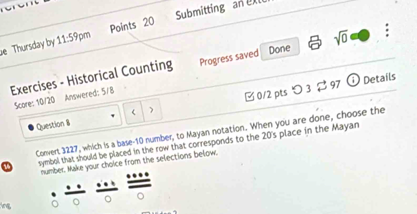 Submitting an exl 
e Thursday by 11:59 pm Points 20 
Exercises - Historical Counting Progress saved Done sqrt(0) . 
Score: 10/20 Answered: 5/8 
Question 8 3 0/2 pts つ 3 % 97 ⓘ Details 
Convert 3227, which is a base- 10 number, to Mayan notation. When you are done, choose the 
a symbol that should be placed in the row that corresponds to the 20 's place in the Mayan 
number. Make your choice from the selections below, 
ing 
。