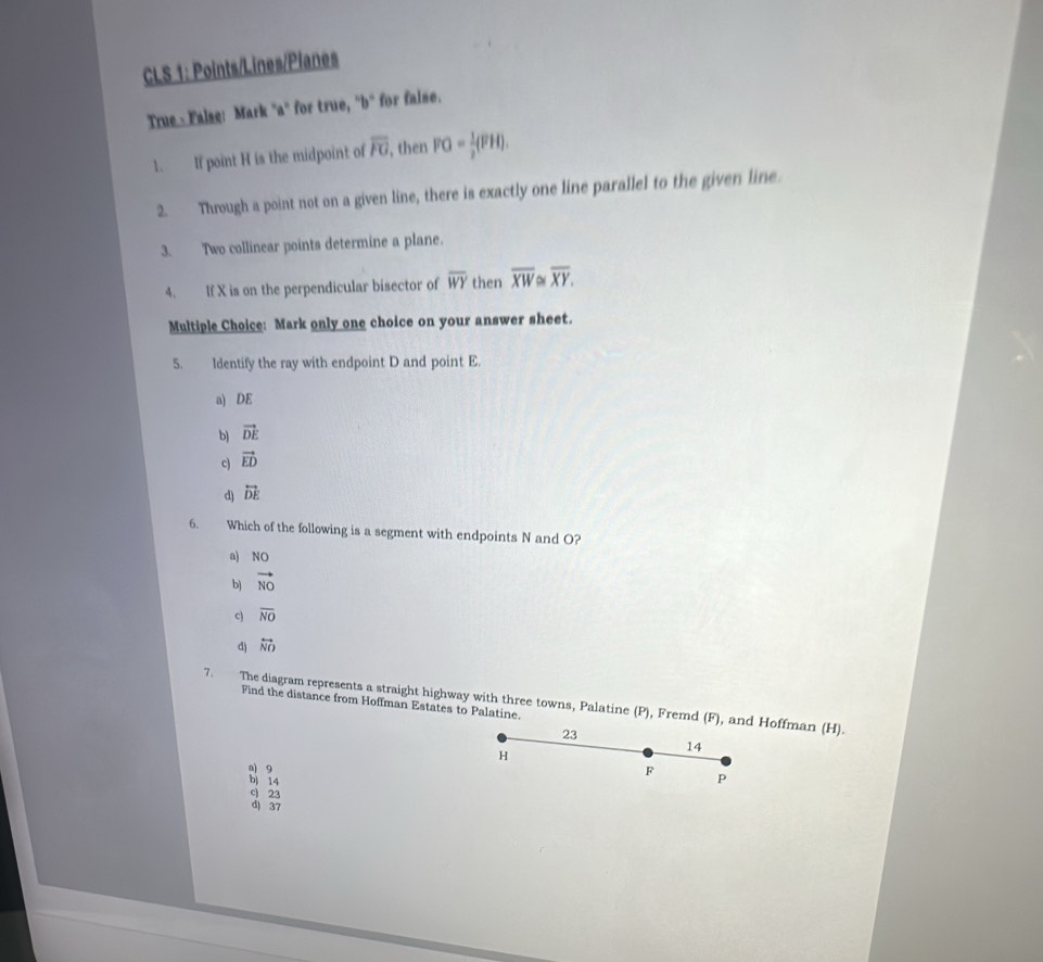 CLS 1: Points/Lines/Planes
True - False: Mark "a" for true, ^circ b° for false.
1. If point H is the midpoint of overline FG , then FG= 1/2 (FH). 
2. Through a point not on a given line, there is exactly one line parallel to the given line.
3. Two collinear points determine a plane.
4. If X is on the perpendicular bisector of overline WY then overline XW≌ overline XY. 
Multiple Choice: Mark only one choice on your answer sheet.
5. Identify the ray with endpoint D and point E.
a) DE
b) vector DE
c) vector ED
d) overleftrightarrow DE
6. Which of the following is a segment with endpoints N and O?
a) NO
b) vector NO
c) overline NO
d) overleftrightarrow NO
7. The diagram represents a straight highway with three towns, Palatine (P), Fremd (F), and Hoffman (H).
Find the distance from Hoffman Estates to Palatine.
23
H
14
a) 9
b) 14
F P
c 23
d) 37