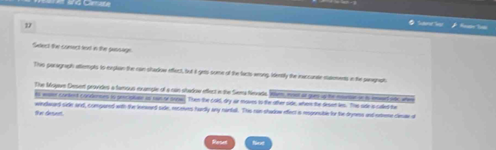 é Cre 
Reute Rat 
Stect the conect tent in the geassge 
This pacograph attempts to exglain the can shadow effect, but it gets some of the facts wrong, identily the ineccunte statements in the pargraph 
The Mojave Desent provides a tumous example of a can stadow effect in the Siems Nevada When, mst ar gues up the mounton on as inard ndc wer 
ts waer content condernes to prcipiale us run or snow. Then the cold, dry iir moves to the ather side, wher the desent les. The side is called the 
windwaed side and, compared with the leeaard side, reseives hurdly any runtall. This rain shadow efect is responsible for the dryness and extreme clmae d 
the deset. 
Resel Not