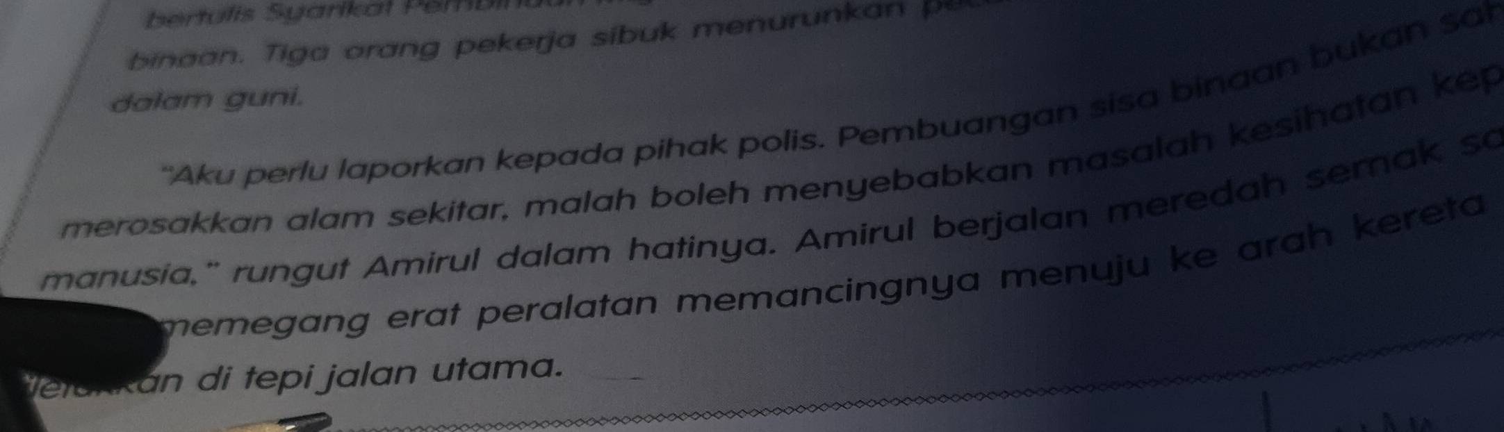 ertulis Syarikat Per bin 
binaan. Tiga orang pekerja sibuk menurunkan pe 
dalam guni. 
"Aku perlu laporkan kepada pihak polis. Pembuangan sisa binaan bukan sat 
merosakkan alam sekitar, malah boleh menyebabkan masalah kesihatan kep 
manusia," rungut Amirul dalam hatinya. Amirul berjalan meredah semak so 
memegang erat peralatan memancingnya menuju ke arah kereta 
letakkan di tepi jalan utama._