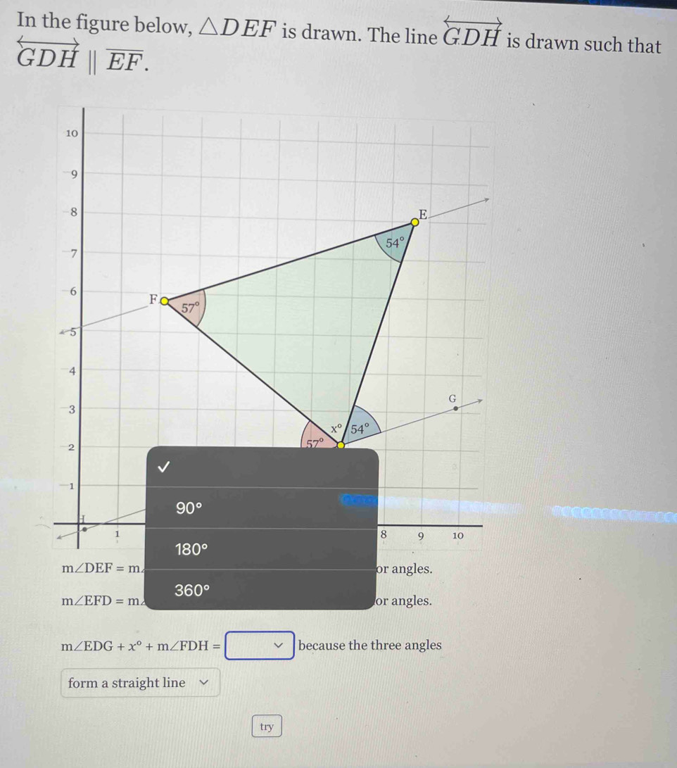 In the figure below, △ DEF is drawn. The line overleftrightarrow GDH is drawn such that
overleftrightarrow GDH||vector EF.
m∠ DEF=m∠ or angles.
360°
m∠ EFD=m∠ or angles.
m∠ EDG+x°+m∠ FDH=□ because the three angles
form a straight line
try