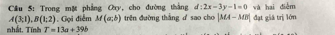 Trong mặt phẳng Oxy, cho đường thẳng d:2x-3y-1=0 và hai điểm
A(3;1), B(1;2). Gọi điểm M(a;b) trên đường thắng d sao cho |MA-MB| đạt giá trị lớn 
nhất. Tính T=13a+39b