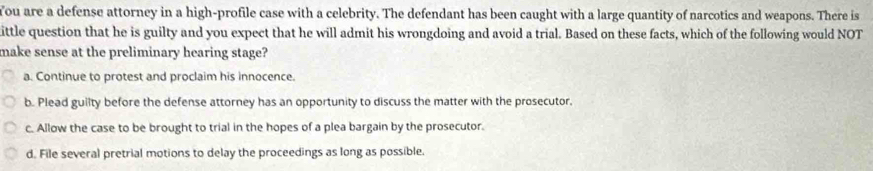 You are a defense attorney in a high-profile case with a celebrity. The defendant has been caught with a large quantity of narcotics and weapons. There is
ittle question that he is guilty and you expect that he will admit his wrongdoing and avoid a trial. Based on these facts, which of the following would NOT
make sense at the preliminary hearing stage?
a. Continue to protest and proclaim his innocence.
b. Plead guilty before the defense attorney has an opportunity to discuss the matter with the prosecutor.
c. Allow the case to be brought to trial in the hopes of a plea bargain by the prosecutor.
d. File several pretrial motions to delay the proceedings as long as possible.