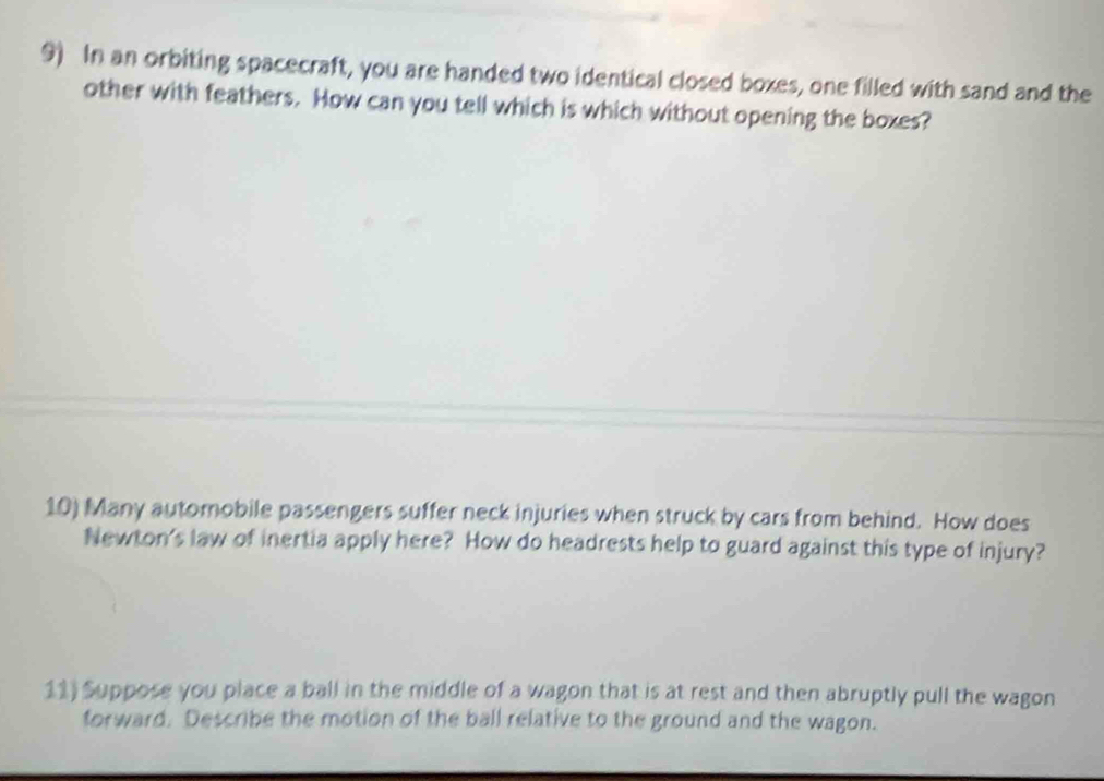 In an orbiting spacecraft, you are handed two identical closed boxes, one filled with sand and the 
other with feathers. How can you tell which is which without opening the boxes? 
10) Many automobile passengers suffer neck injuries when struck by cars from behind. How does 
Newton's law of inertia apply here? How do headrests help to guard against this type of injury? 
11) Suppose you place a ball in the middle of a wagon that is at rest and then abruptly pull the wagon 
forward. Describe the motion of the ball relative to the ground and the wagon.