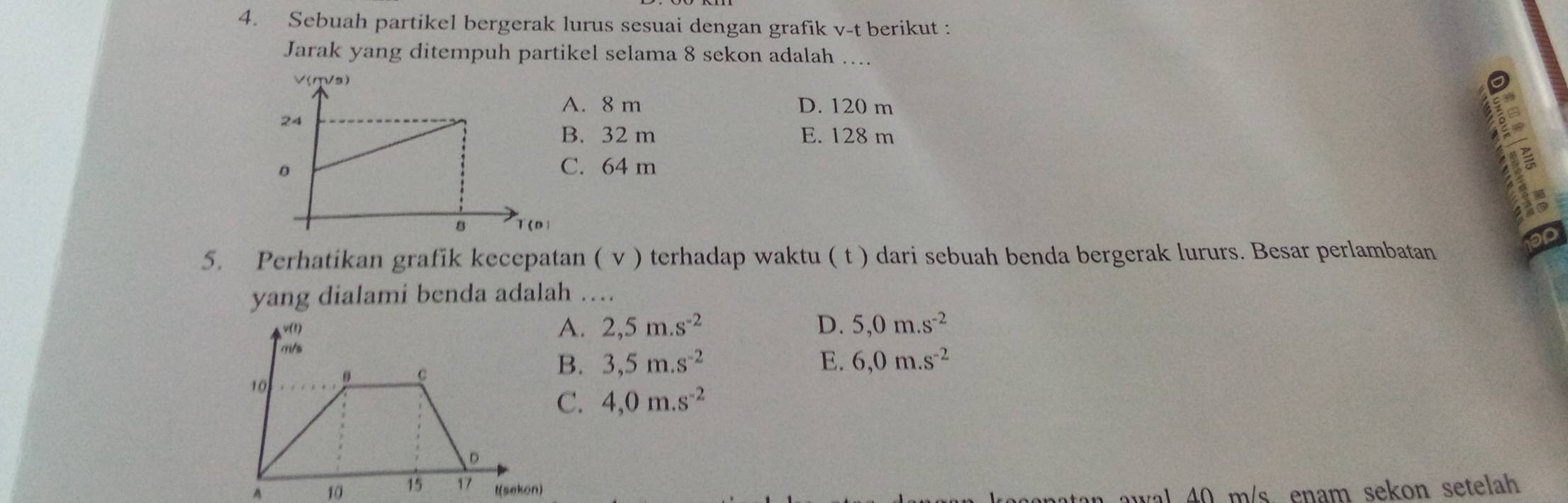 Sebuah partikel bergerak lurus sesuai dengan grafik v-t berikut :
Jarak yang ditempuh partikel selama 8 sekon adalah …...
A. 8 m D. 120 m
E. 128 m
B. 32 m
C. 64 m
5. Perhatikan grafik kecepatan ( v ) terhadap waktu ( t ) dari sebuah benda bergerak lururs. Besar perlambatan
yang dialami benda adalah ….. 2,5m.s^(-2) D. 5,0m.s^(-2)
E. 6,0m.s^(-2). 3,5m.s^(-2). 4,0m.s^(-2)
A 10  l(sekon)
a a w al 40 m/s enam sekon setelah