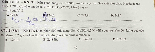 (SBT - KNTT). Điện phân dung dịch CuSO_4 với điện cực trờ. Sau một thời gian, ở cathode thu
được 1,28 g Cu và ở anode có V mL khí O_2(25°C , 1 bar ) bay ra.
Giá trị của V là
A. 495, 8. B. 124,0. C. 247, 9. D. 743, 7.
_
_
_
_
_
_
Câu 2 (SBT - KNTT). Điện phân 500 mL dung dịch CuSO_4 : 0,2 M (điện cực trơ) cho đến khi ở cathode
thu được 3, 2 g kim loại thì thể tích khí (đkc) thu được ở anode là
A. 1,24 lít. B. 2,48 lít. C. 0,62 lit. D. 3,72 lit.
40