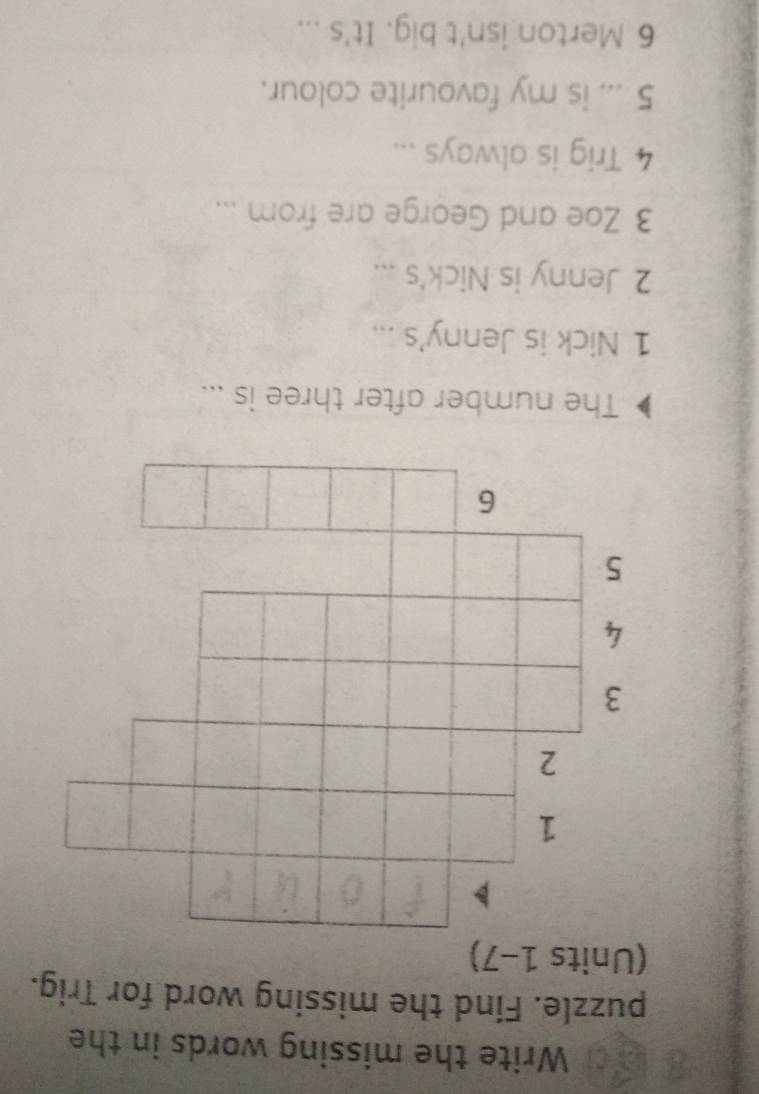 a d Write the missing words in the 
puzzle. Find the missing word for Trig. 
(Units 1-7) 
1 
2 
3 
4 
5 
6 
The number after three is ... 
1 Nick is Jenny's ... 
2 Jenny is Nick's ... 
3 Zoe and George are from ... 
4 Trig is always ... 
5 ... is my favourite colour. 
6 Merton isn't big. It's ...