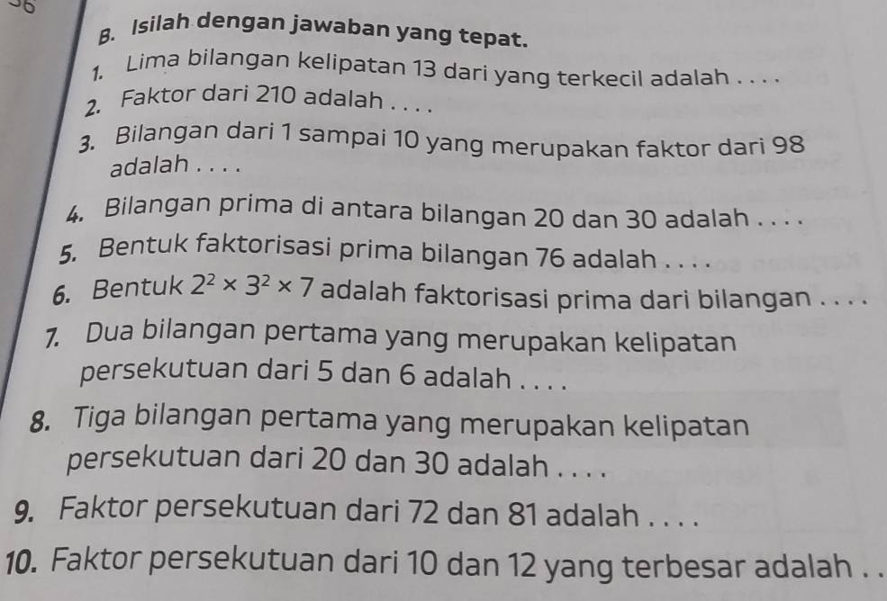 Isilah dengan jawaban yang tepat. 
1. Lima bilangan kelipatan 13 dari yang terkecil adalah . . . . 
2. Faktor dari 210 adalah . . . . 
3. Bilangan dari 1 sampai 10 yang merupakan faktor dari 98
adalah . . . . 
4. Bilangan prima di antara bilangan 20 dan 30 adalah . . . . 
5. Bentuk faktorisasi prima bilangan 76 adalah . . . . 
6. Bentuk 2^2* 3^2* 7 adalah faktorisasi prima dari bilangan . . . . 
7. Dua bilangan pertama yang merupakan kelipatan 
persekutuan dari 5 dan 6 adalah . . . . 
8. Tiga bilangan pertama yang merupakan kelipatan 
persekutuan dari 20 dan 30 adalah . . . . 
9. Faktor persekutuan dari 72 dan 81 adalah . . . . 
10. Faktor persekutuan dari 10 dan 12 yang terbesar adalah . .