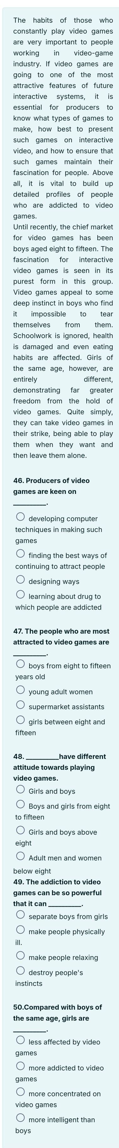 constantly play video games 
are very important to people 
working in video-game 
industry. If video games are 
going to one of the most 
attractive features of future 
essential for producers to 
know what types of games to 
make, how best to present 
video, and how to ensure that 
such games maintain their 
fascination for people. Above 
all, it is vital to build up 
detailed profiles of people 
who are addicted to video 
Until recently, the chief market 
for video games has been 
boys aged eight to fifteen. The 
fascination for interactive 
video games is seen in its 
purest form in this group. 
Video games appeal to some 
deep instinct in boys who find 
it impossible to tear 
themselves from them. 
is damaged and even eating 
habits are affected. Girls of 
the same age, however, are 
entirely different, 
demonstrating far greater 
freedom from the hold of 
video games. Quite simply, 
they can take video games in 
their strike, being able to play 
games are keen on 
developing computer 
techniques in making such 
continuing to attract people 
learning about drug to 
which people are addicted 
47. The people who are most 
O boys from eight to fifteer 
years old 
young adult womer 
supermarket assistants 
girls between eight and 
fifteen
48 have different 
video games. 
Girls and boys 
Boys and girls from eight 
fifteen 
Girls and boys above 
below eight 
that it car 
make people physically 
destroy people's 
instincts 
less affected by video 
more addicted to video