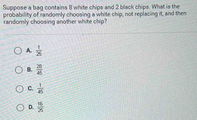 Suppose a bag contains 8 white chips and 2 black chips. What is the
probability of randomly choosing a white chip, not replacing it, and then
randomly choosing another white chip?
A.  1/25 
B.  28/45 
C.  1/45 
D.  16/25 