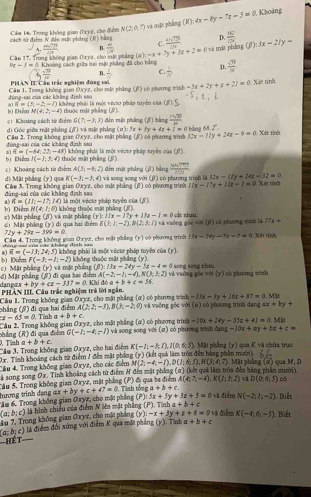 Trong không gian Oxyz, cho điểm N(2;0;7) và mặt phẳng (R) :4x-8y-7z-5=0.. Khoảng
cách từ điểm N đến mặt phẳng (R) bằng
D.  562/12%  
B.
A.  46sqrt(129)/129 .  46/129 .
C.  41sqrt(129)/129 .
Câu 17. Trong không gian Ox yz. cho mật phẳng (a):-x+7y+3z+2=0 và mặt phẳng (β): 3x-21y-
9z-3=0. :  Khoảng cách giữa hai mặt phẳng đã cho bằng
 sqrt(39)/59 .
C.
B.  1/11 .  1/11 .
D.  sqrt(59)/59 .
PHẢN II. Cầu trắc nghiệm đúng sai.
Câu 1. Trong không gian Oxyz, cho mặt phăng (β) có phương trình -5x+2y+z+21=0. Xét tính
đúng-sai của các khẵng định sau
a vector n=(5;-2;-1) không phải là một véctơ pháp tuyến của (β).
b) Điểm M(4;2;-4) thuộc mặt phẳng (β).
cí Khoảng cách từ điểm G(7;-3;3) đến mặt phẳng (β) bằng  17sqrt(30)/30 .
d) Góc giữa mặt phẳng (β) và mặt phẳng (alpha ):5x+3y+4z+1=0 bằng 68,2°.
Câu 2. Trong không gian Oxyz, cho mặt phẳng (β) có phương trình 32x-11y+24z-9=0 Xét tính
đúng-sai của các khăng định sau
a) vector n=(-64;22;-48) không phải là một véctơ pháp tuyển của (β).
b) Điểm I(-1;5;4) thuộc mặt phăng (β).
c) Khoảng cách từ điểm A(5;-6;2) đến mặt phẳng (β) bằng  265sqrt(1721)/1721 .
d) Mặt phẳng (γ) qua K(-3;-3;4) và song song với (β) có phương trình là 32x-11y+24z-32=0.
Câu 3. Trong không gian Oxyz, cho mặt phẳng (β) có phương trình 11x-17y+13z-1=0. Xét tính
đúng-sai của các khẵng định sau
a) vector n=(11;-17;14) là một véctơ pháp tuyến của (β).
b) Điểm H(4;1;0) không thuộc mặt phăng (β).
c) Mặt phẳng (β) và mặt phẳng (gamma ):11x-17y+13z-1=0 cắt nhau.
d) Mặt phẳng (γ) đi qua hai điểm E(5;1;-2),B(2;3;1) và vuông góc với (β) có phương trình là 77x+
72y+29z-399=0.
Câu 4. Trong không gian Oxyz z, cho mặt phẳng (y) có phương trình 13x-24y-5z-5=0. Xét tỉnh
đúng-sai của các khẳng định sau
a) vector n=(-13;24;5) không phải là một véctơ pháp tuyến của (γ).
b) Điểm F(-3;-1;-2) không thuộc mặt phăng (y).
c) Mặt phẳng (γ) và mặt phẳng (beta ):13x-24y-5z-4= C song song nhau.
d) Mặt phăng (β) đi qua hai điêm A(-2;-1;-4),N(3;3;2) và vuông góc với (y) có phương trình
dạngd x+by+cz-337=0 Khi đó a+b+c=56.
PHÀN III. Câu trắc nghiệm trã lời ngắn.
Câu 1. Trong không gian Oxyz, cho mặt phẳng (α) có phương trình -33x-3y+16z+87=0.Mat
phẳng (β) đi qua hai điểm A(2;2;-3),B(3;-2;0) và vuông góc với (α) có phương trình dạng ax+by+
cz-65=0. Tính a+b+c.
Câu 2. Trong không gian Oxyz z, cho mặt phẳng (α) có phương trình -10x+24y-35z+41=0.Mat
phẳng (R) đi qua điểm G(-1;-4;-1) và song song với (α) có phương trình dạng -10x+ay+bz+c=. Tính a+b+c.
Câu 3. Trong không gian Oxyz, cho hai điểm K(-1;-3;1),I(0;6;5).  Mặt phẳng (y) qua K và chứa trục
0x. Tính khoảng cách từ điểm / đến mặt phẳng (y) (kết quả làm tròn đến hàng phần mười).
Câu 4. Trong không gian Oxyz , cho các điểm M(2;-4;-1),D(1;6;5),H(3;4;7) 0. Mặt phẳng (α) qua M, D
sà song song Ox. Tính khoảng cách từ điểm H đến mặt phẳng (α) (kết quả làm tròn đến hàng phần mười).
Câu 5. Trong không gian Oxyz, mặt phẳng (P) đị qua ba điểm A(4;7;-4),K(1;3;2) và D(0;6;5) có
hương trình dạng ax+by+c+47=0 , Tính tổng a+b+c.
Tâu 6. Trong không gian Oxy z, cho mặt phẳng (P): 5x+5y+3z+5=0 và điểm N(-2;1;-2). Biết
(a;b;c) là hình chiếu của điểm N lên mặt phẳng (P). Tính a+b+c
ầu 7. Trong không gian Oxyz, cho mặt phẳng (Y):-x+3y+z+8=0 và điểm K(-4;6;-5). Biết
(a;b;c) là điểm đối xứng với điểm K qua mặt phẳng (γ). Tính a+b+c
-Hết_