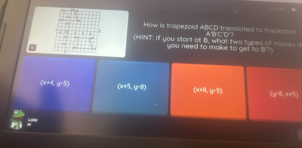 How is trapezoid ABCD translated to trapezoid
A'B'C'D' ?
(HINT: If you start at B, what two types of moves d
Q
you need to make to get to B'?
(x+4,y-5)
(x+5,y-8)
(x+8,y-5)
(y-8,x+5)
Laila