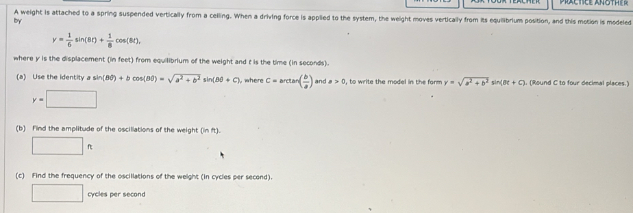 A weight is attached to a spring suspended vertically from a ceiling. When a driving force is applied to the system, the weight moves vertically from its equilibrium position, and this motion is modeled 
by
y= 1/6 sin (8t)+ 1/8 cos (8t), 
where y is the displacement (in feet) from equilibrium of the weight and t is the time (in seconds). 
(a) Use the identity a sin (Bθ )+bcos (Bθ )=sqrt(a^2+b^2)sin (Bθ +C) ), where C=arctan ( b/a ) and a>0 , to write the model in the form y=sqrt(a^2+b^2)sin (Bt+C). (Round C to four decimal places.)
y=□
(b) Find the amplitude of the oscillations of the weight (inft).
□ ft
(c) Find the frequency of the oscillations of the weight (in cycles per second). 
□ cycles per second