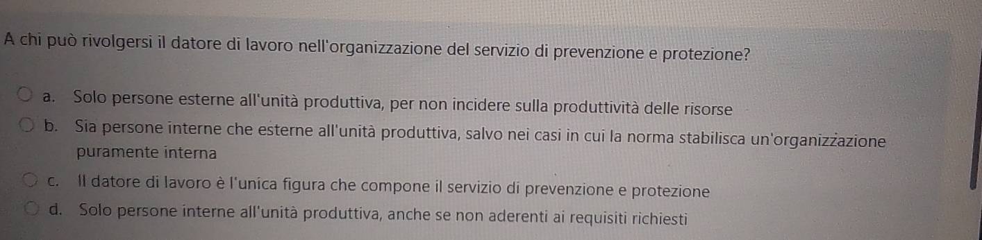 A chi può rivolgersi il datore di lavoro nell'organizzazione del servizio di prevenzione e protezione?
a. Solo persone esterne all'unità produttiva, per non incidere sulla produttività delle risorse
b. Sia persone interne che esterne all'unità produttiva, salvo nei casi in cui la norma stabilisca un'organizżazione
puramente interna
c. Il datore di lavoro è l'unica figura che compone il servizio di prevenzione e protezione
d. Solo persone interne all'unità produttiva, anche se non aderenti ai requisiti richiesti