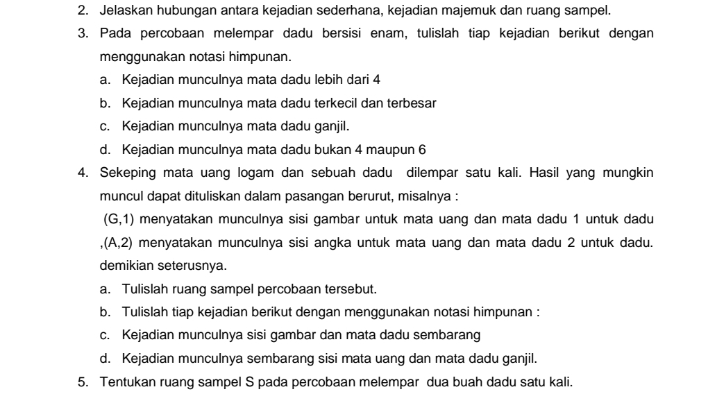 Jelaskan hubungan antara kejadian sederhana, kejadian majemuk dan ruang sampel. 
3. Pada percobaan melempar dadu bersisi enam, tulislah tiap kejadian berikut dengan 
menggunakan notasi himpunan. 
a. Kejadian munculnya mata dadu lebih dari 4
b. Kejadian munculnya mata dadu terkecil dan terbesar 
c. Kejadian munculnya mata dadu ganjil. 
d. Kejadian munculnya mata dadu bukan 4 maupun 6
4. Sekeping mata uang logam dan sebuah dadu dilempar satu kali. Hasil yang mungkin 
muncul dapat dituliskan dalam pasangan berurut, misalnya :
(G,1) menyatakan munculnya sisi gambar untuk mata uang dan mata dadu 1 untuk dadu
,(A,2) menyatakan munculnya sisi angka untuk mata uang dan mata dadu 2 untuk dadu. 
demikian seterusnya. 
a. Tulislah ruang sampel percobaan tersebut. 
b. Tulislah tiap kejadian berikut dengan menggunakan notasi himpunan : 
c. Kejadian munculnya sisi gambar dan mata dadu sembarang 
d. Kejadian munculnya sembarang sisi mata uang dan mata dadu ganjil. 
5. Tentukan ruang sampel S pada percobaan melempar dua buah dadu satu kali.