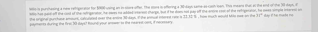 Milo is purchasing a new refrigerator for $900 using an in-store offer. The store is offering a 30 days same-as-cash loan. This means that at the end of the 30 days, if 
Milo has paid off the cost of the refrigerator, he owes no added interest charge, but if he does not pay off the entire cost of the refrigerator, he owes simple interest on 
the original purchase amount, calculated over the entire 30 days. If the annual interest rate is 22.32 % , how much would Milo owe on the 31^(st) day if he made no 
payments during the first 30 days? Round your answer to the nearest cent, if necessary.