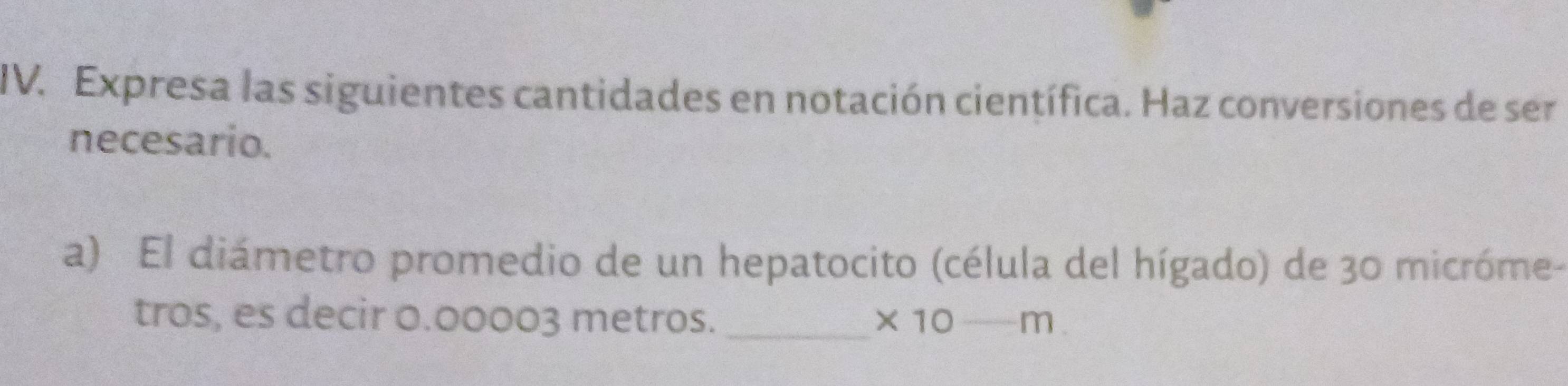 Expresa las siguientes cantidades en notación científica. Haz conversiones de ser 
necesario. 
a) El diámetro promedio de un hepatocito (célula del hígado) de 30 micróme- 
tros, es decir 0.00003 metros._ * 10-m