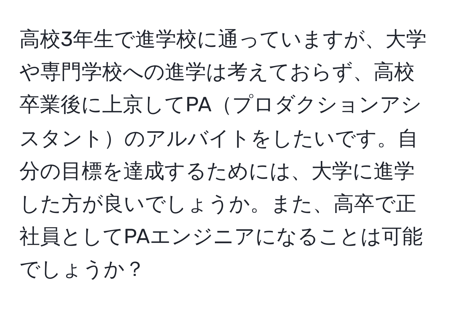 高校3年生で進学校に通っていますが、大学や専門学校への進学は考えておらず、高校卒業後に上京してPAプロダクションアシスタントのアルバイトをしたいです。自分の目標を達成するためには、大学に進学した方が良いでしょうか。また、高卒で正社員としてPAエンジニアになることは可能でしょうか？