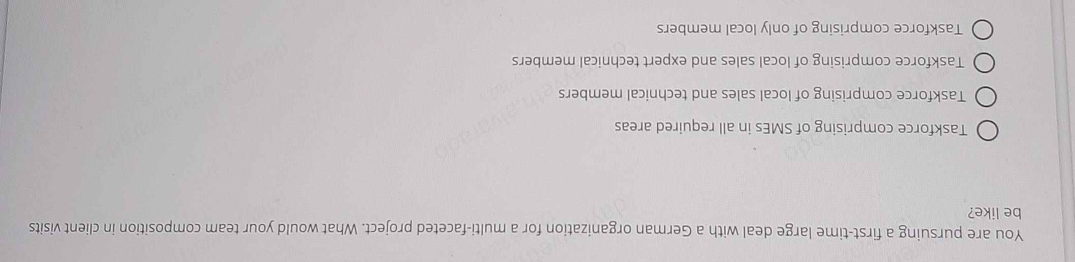 You are pursuing a first-time large deal with a German organization for a multi-faceted project. What would your team composition in client visits
be like?
Taskforce comprising of SMEs in all required areas
Taskforce comprising of local sales and technical members
Taskforce comprising of local sales and expert technical members
Taskforce comprising of only local members
